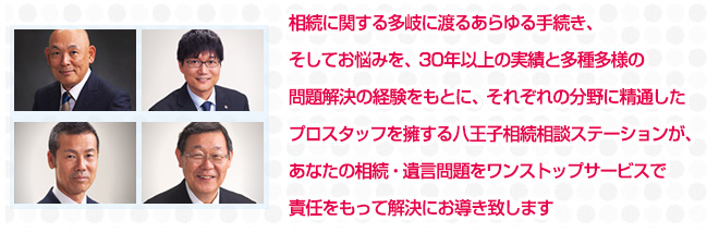 相続に関する多岐に渡るあらゆる手続き、そしてお悩みを、30年以上の実績と多種多様の問題解決の経験をもとに、それぞれの分野に精通したプロスタッフを擁する八王子相続相談ステーションが、あなたの相続・遺言問題をワンストップサービスで責任をもって解決にお導き致します