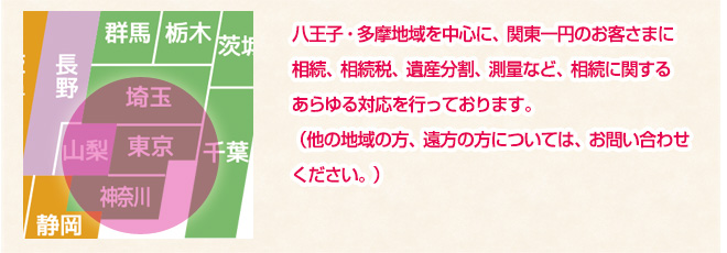 八王子・多摩地域を中心に、関東一円のお客さまに相続、相続税、遺産分割、測量など、相続に関するあらゆる対応を行っております。（他の地域の方、遠方の方については、お問い合わせください。）