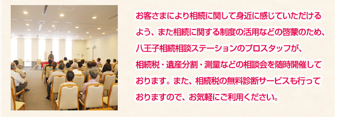 お客さまにより相続に関して身近に感じていただけるよう、また相続に関する制度の活用などの啓蒙のため、八王子相続相談ステーションのプロスタッフが、相続税・遺産分割・測量などの相談会を随時開催しております。また、相続税の無料診断サービスも行っておりますので、お気軽にご利用ください。