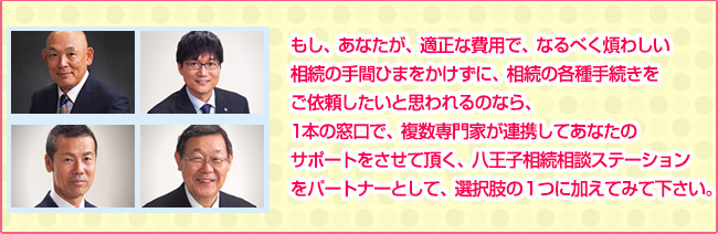 もし、あなたが、適正な費用で、なるべく煩わしい相続の手間ひまをかけずに、相続の各種手続きをご依頼したいと思われるのなら、1本の窓口で、複数専門家が連携してあなたのサポートをさせて頂く、八王子相続相談ステーションをパートナーとして、選択肢の１つに加えてみて下さい。