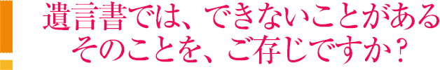 遺言書では、できないことがあるそのことを、ご存じですか？