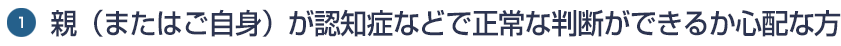 1.親（またはご自身）が認知症などで正常な判断ができるか心配な方