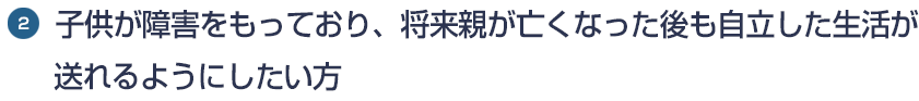 2.子供が障害をもっており、将来親が亡くなった後も自立した生活がおくれるようにしたい方