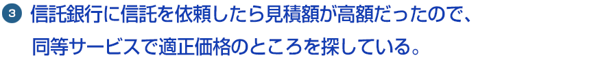 3.信託銀行に信託を依頼したら見積額が高額だったので、同等サービスで適正価格のところを探している。