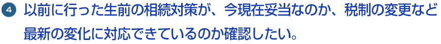 4.以前に行った生前の相続対策が、今現在妥当なのか、税制の変更など最新の変化に対応できているのか確認したい。