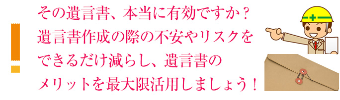 その遺言書、本当に有効ですか？遺言書作成の際の不安やリスクをできるだけ減らし、遺言書のメリットを最大限活用しましょう！