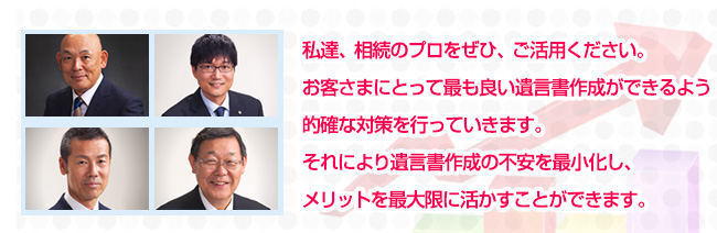 私達、相続のプロをぜひ、ご活用ください。お客さまにとって最も良い遺言書作成ができるよう的確な対策を行っていきます。それにより遺言書作成の不安を最小化し、メリットを最大限に活かすことができます。