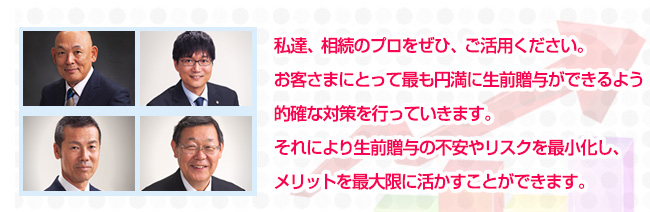 私達、相続のプロをぜひ、ご活用ください。お客さまにとって最も円満に生前贈与ができるよう的確な対策を行っていきます。それにより生前贈与の不安やリスクを最小化し、メリットを最大限に活かすことができます。