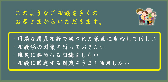 円満な遺産相続で残された家族に安心してほしい 相続税の対策を行っておきたい 確実に認めらる相続をしたい 相続に関連する制度をうまく活用したい