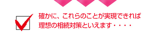 確かに、これらのことが実現できれば理想の相続対策といえます