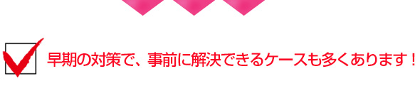 早期の対策で、事前に解決できるケースも多くあります