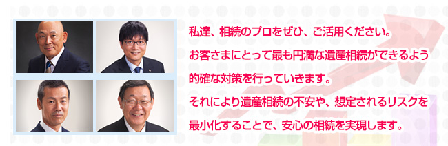 私達、相続のプロをぜひ、ご活用ください。お客さまにとって最も円満な遺産相続ができるよう的確な対策を行っていきます。それにより遺産相続の不安や、想定されるリスクを最小化することで、安心の相続を実現します。